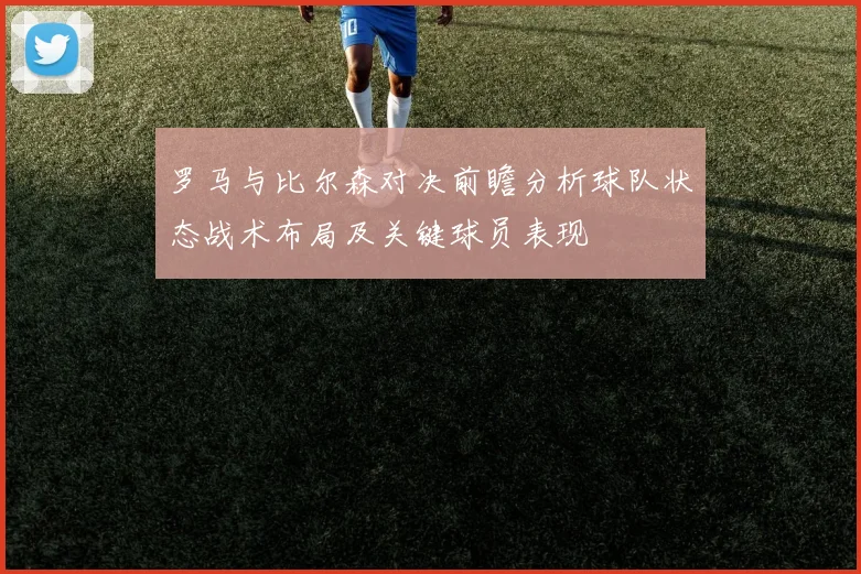 罗马与比尔森对决前瞻分析球队状态战术布局及关键球员表现