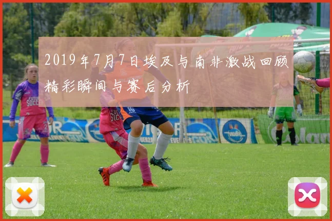 2019年7月7日埃及与南非激战回顾精彩瞬间与赛后分析