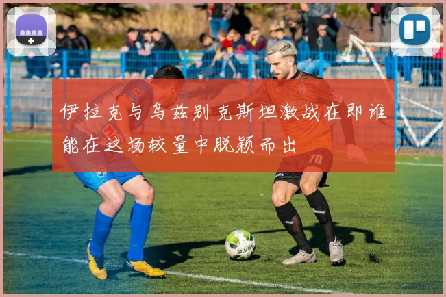 伊拉克与乌兹别克斯坦激战在即谁能在这场较量中脱颖而出
