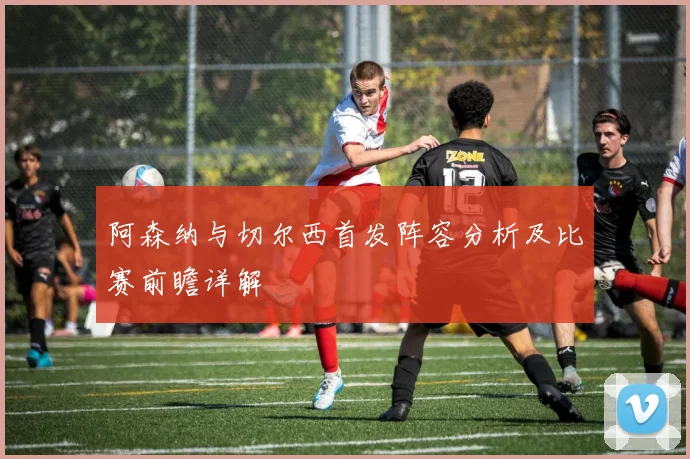 阿森纳与切尔西首发阵容分析及比赛前瞻详解