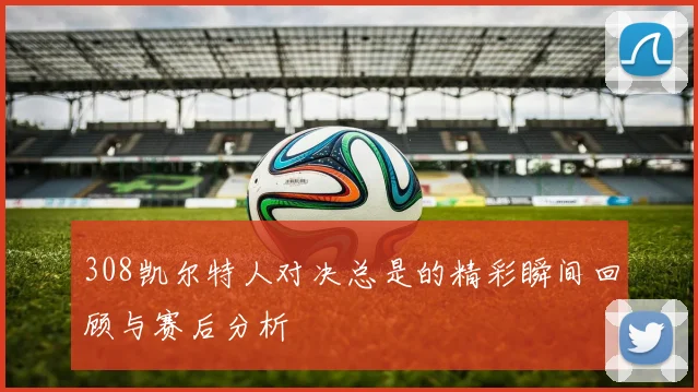 308凯尔特人对决总是的精彩瞬间回顾与赛后分析