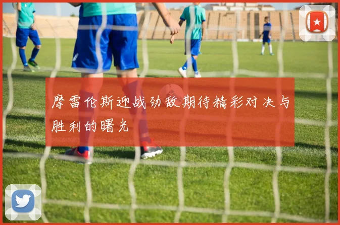 摩雷伦斯迎战劲敌期待精彩对决与胜利的曙光