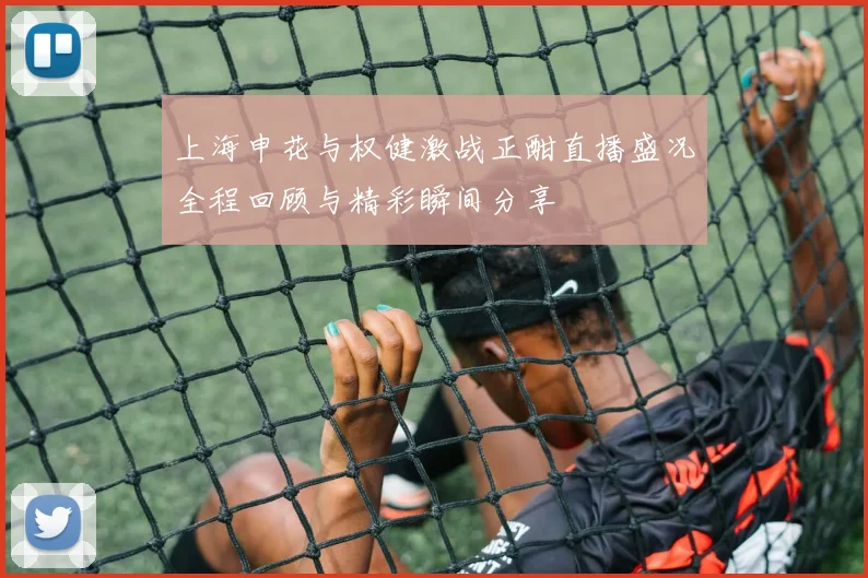 上海申花与权健激战正酣直播盛况全程回顾与精彩瞬间分享