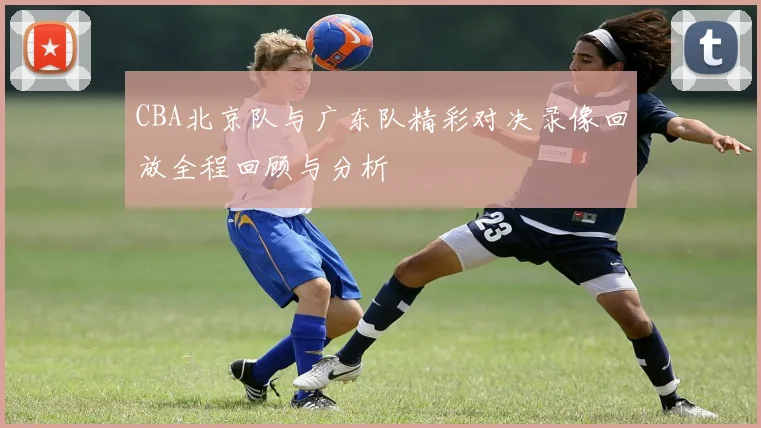 CBA北京队与广东队精彩对决录像回放全程回顾与分析