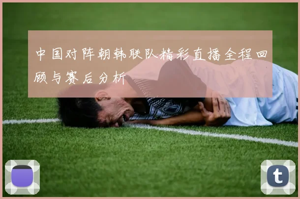 中国对阵朝韩联队精彩直播全程回顾与赛后分析