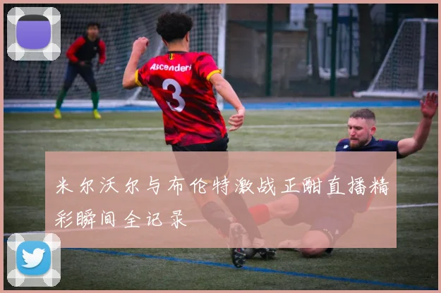 米尔沃尔与布伦特激战正酣直播精彩瞬间全记录