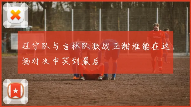 辽宁队与吉林队激战正酣谁能在这场对决中笑到最后
