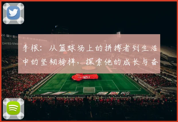 李根：从篮球场上的拼搏者到生活中的坚韧榜样，探索他的成长与奋斗历程