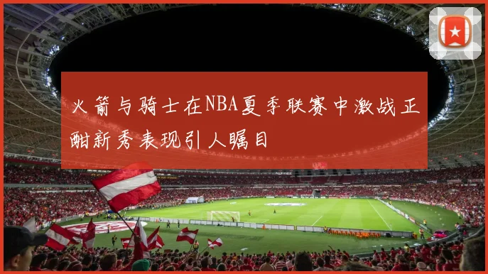 火箭与骑士在NBA夏季联赛中激战正酣新秀表现引人瞩目