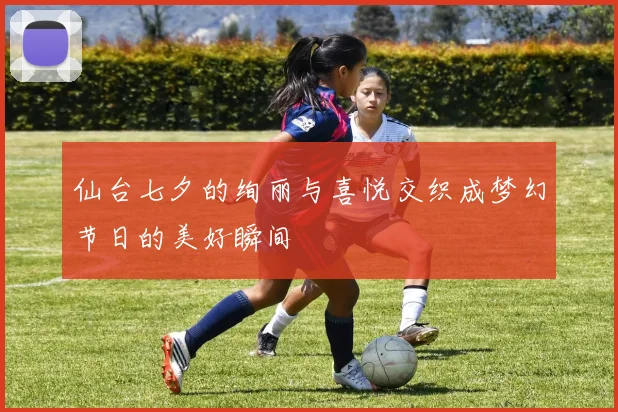仙台七夕的绚丽与喜悦交织成梦幻节日的美好瞬间