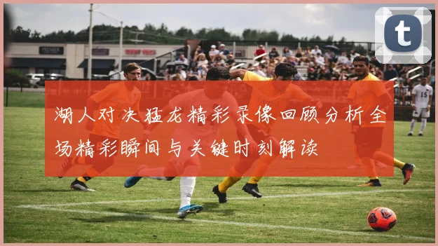 湖人对决猛龙精彩录像回顾分析全场精彩瞬间与关键时刻解读