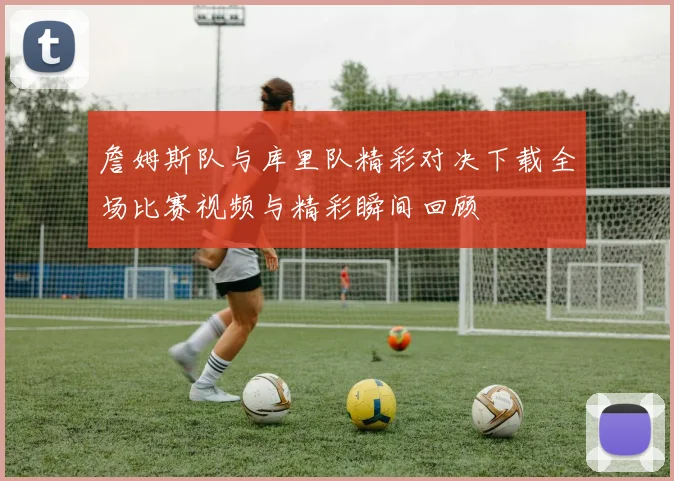 詹姆斯队与库里队精彩对决下载全场比赛视频与精彩瞬间回顾