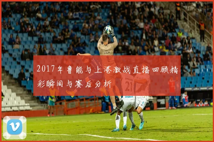 2017年鲁能与上港激战直播回顾精彩瞬间与赛后分析