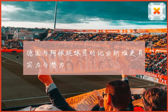 德国与阿根廷球员对比分析谁更具实力与潜力