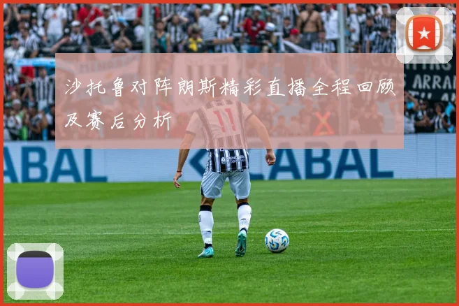 沙托鲁对阵朗斯精彩直播全程回顾及赛后分析