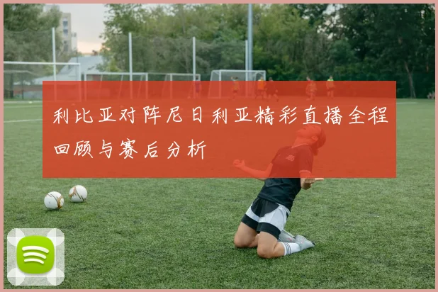 利比亚对阵尼日利亚精彩直播全程回顾与赛后分析