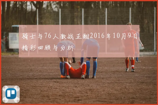 骑士与76人激战正酣2016年10月9日精彩回顾与分析