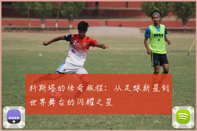科斯塔的传奇旅程：从足球新星到世界舞台的闪耀之星