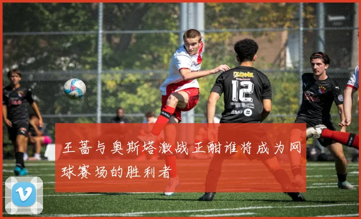 王蔷与奥斯塔激战正酣谁将成为网球赛场的胜利者