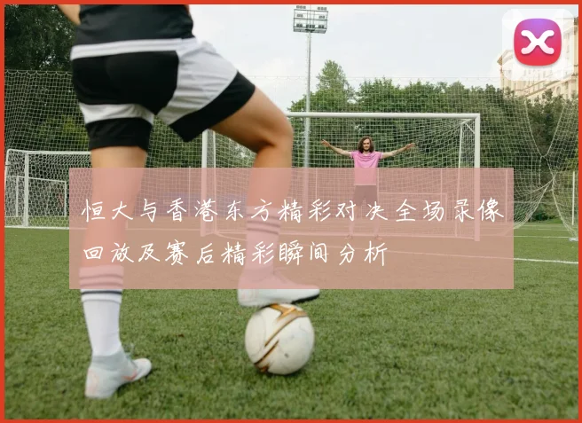 恒大与香港东方精彩对决全场录像回放及赛后精彩瞬间分析