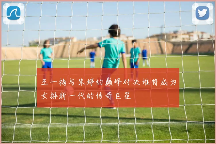 王一梅与朱婷的巅峰对决谁将成为女排新一代的传奇巨星