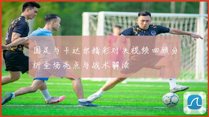 国足与卡达尔精彩对决视频回顾分析全场亮点与战术解读